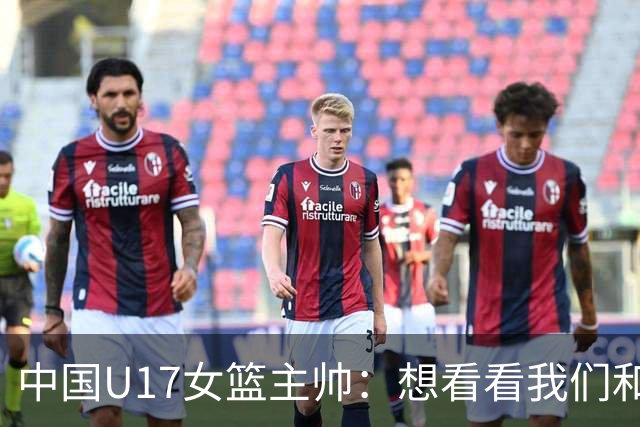 中国U17女篮主帅：想看看我们和世界篮球的差距 默契程度有待提高