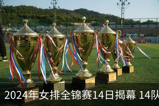 2024年女排全锦赛14日揭幕 14队参赛赛制赛程确定